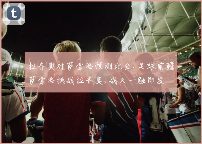 拉齐奥对萨索洛预测比分,足球前瞻萨索洛挑战拉齐奥,战火一触即发